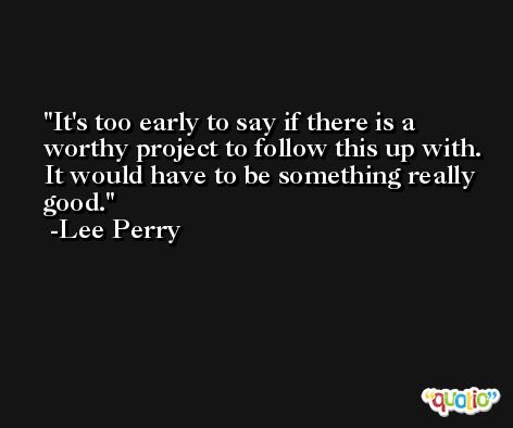 It's too early to say if there is a worthy project to follow this up with. It would have to be something really good. -Lee Perry
