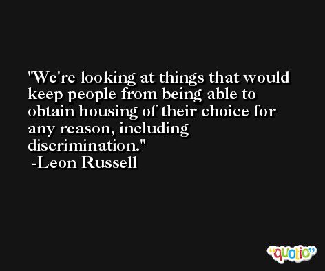 We're looking at things that would keep people from being able to obtain housing of their choice for any reason, including discrimination. -Leon Russell
