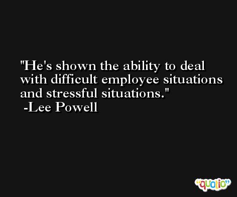 He's shown the ability to deal with difficult employee situations and stressful situations. -Lee Powell