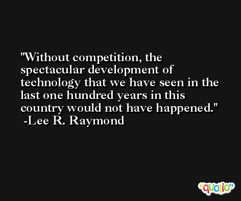 Without competition, the spectacular development of technology that we have seen in the last one hundred years in this country would not have happened. -Lee R. Raymond