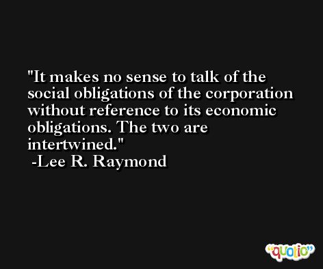 It makes no sense to talk of the social obligations of the corporation without reference to its economic obligations. The two are intertwined. -Lee R. Raymond