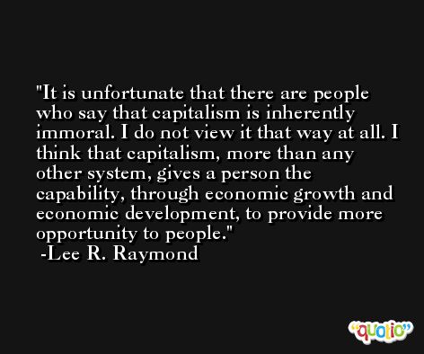 It is unfortunate that there are people who say that capitalism is inherently immoral. I do not view it that way at all. I think that capitalism, more than any other system, gives a person the capability, through economic growth and economic development, to provide more opportunity to people. -Lee R. Raymond