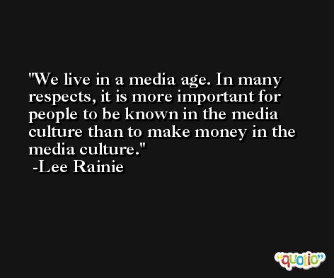 We live in a media age. In many respects, it is more important for people to be known in the media culture than to make money in the media culture. -Lee Rainie