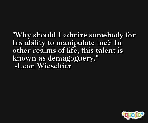 Why should I admire somebody for his ability to manipulate me? In other realms of life, this talent is known as demagoguery. -Leon Wieseltier