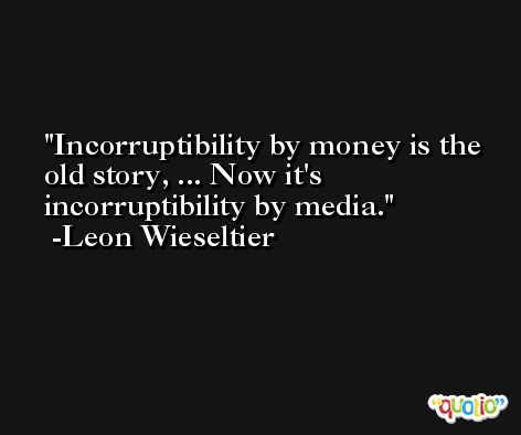 Incorruptibility by money is the old story, ... Now it's incorruptibility by media. -Leon Wieseltier