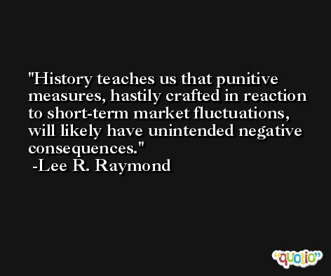 History teaches us that punitive measures, hastily crafted in reaction to short-term market fluctuations, will likely have unintended negative consequences. -Lee R. Raymond