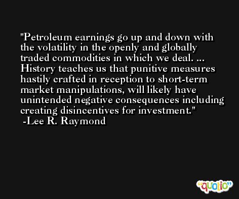 Petroleum earnings go up and down with the volatility in the openly and globally traded commodities in which we deal. ... History teaches us that punitive measures hastily crafted in reception to short-term market manipulations, will likely have unintended negative consequences including creating disincentives for investment. -Lee R. Raymond