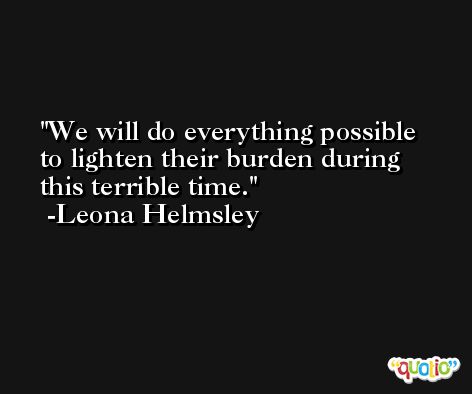 We will do everything possible to lighten their burden during this terrible time. -Leona Helmsley