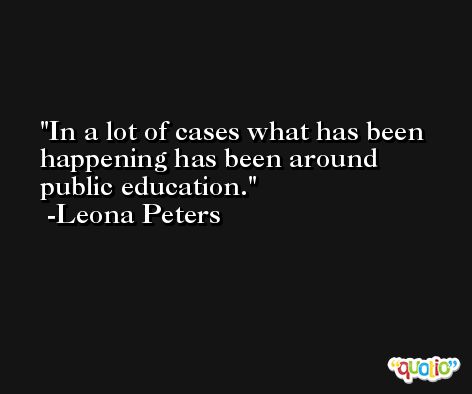 In a lot of cases what has been happening has been around public education. -Leona Peters