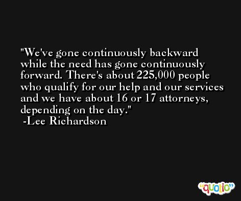 We've gone continuously backward while the need has gone continuously forward. There's about 225,000 people who qualify for our help and our services and we have about 16 or 17 attorneys, depending on the day. -Lee Richardson
