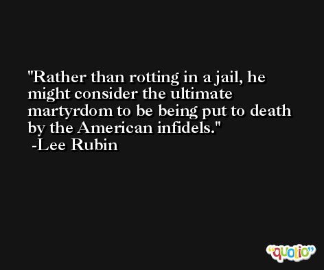 Rather than rotting in a jail, he might consider the ultimate martyrdom to be being put to death by the American infidels. -Lee Rubin