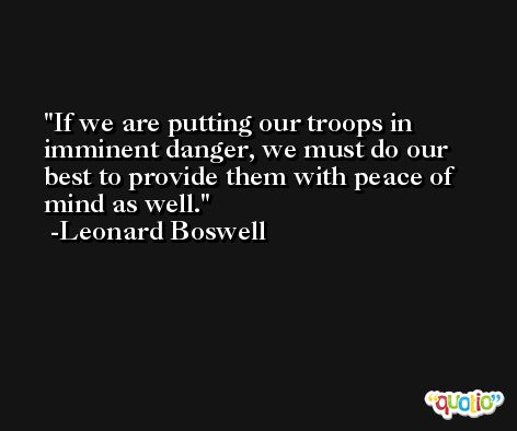 If we are putting our troops in imminent danger, we must do our best to provide them with peace of mind as well. -Leonard Boswell