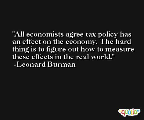 All economists agree tax policy has an effect on the economy. The hard thing is to figure out how to measure these effects in the real world. -Leonard Burman