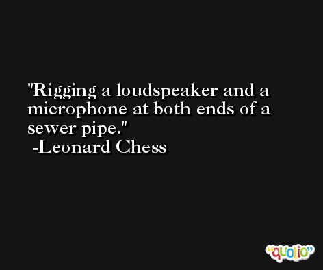 Rigging a loudspeaker and a microphone at both ends of a sewer pipe. -Leonard Chess