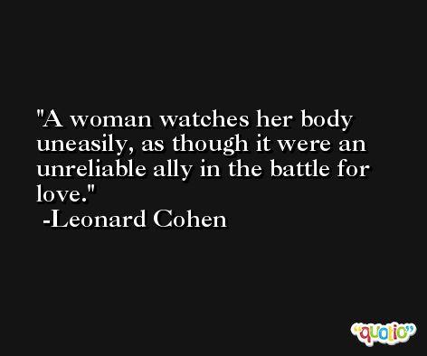 A woman watches her body uneasily, as though it were an unreliable ally in the battle for love. -Leonard Cohen