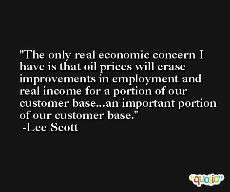 The only real economic concern I have is that oil prices will erase improvements in employment and real income for a portion of our customer base...an important portion of our customer base. -Lee Scott