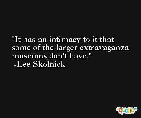 It has an intimacy to it that some of the larger extravaganza museums don't have. -Lee Skolnick
