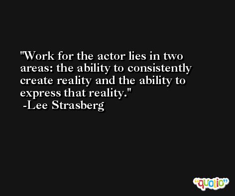 Work for the actor lies in two areas: the ability to consistently create reality and the ability to express that reality. -Lee Strasberg