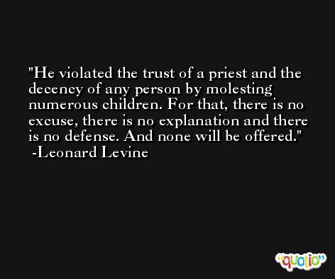 He violated the trust of a priest and the decency of any person by molesting numerous children. For that, there is no excuse, there is no explanation and there is no defense. And none will be offered. -Leonard Levine