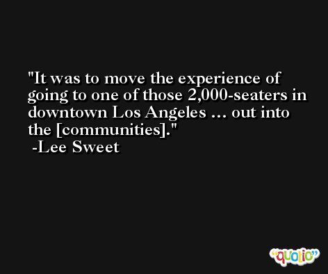 It was to move the experience of going to one of those 2,000-seaters in downtown Los Angeles … out into the [communities]. -Lee Sweet