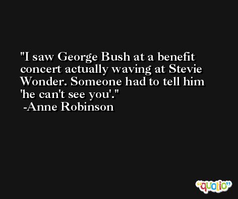I saw George Bush at a benefit concert actually waving at Stevie Wonder. Someone had to tell him 'he can't see you'. -Anne Robinson