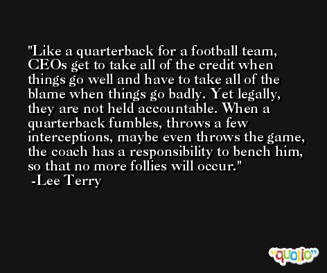 Like a quarterback for a football team, CEOs get to take all of the credit when things go well and have to take all of the blame when things go badly. Yet legally, they are not held accountable. When a quarterback fumbles, throws a few interceptions, maybe even throws the game, the coach has a responsibility to bench him, so that no more follies will occur. -Lee Terry