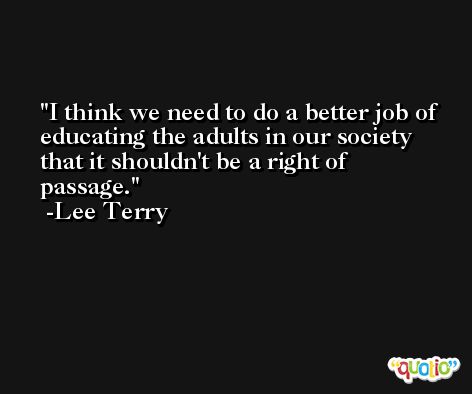 I think we need to do a better job of educating the adults in our society that it shouldn't be a right of passage. -Lee Terry