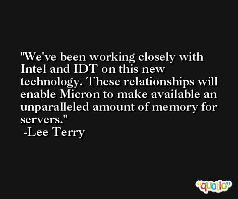 We've been working closely with Intel and IDT on this new technology. These relationships will enable Micron to make available an unparalleled amount of memory for servers. -Lee Terry
