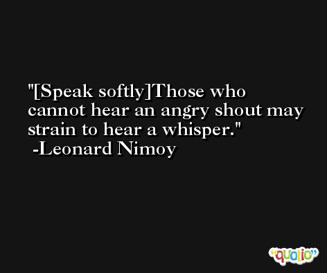 [Speak softly]Those who cannot hear an angry shout may strain to hear a whisper. -Leonard Nimoy
