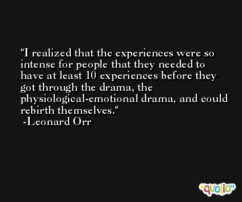 I realized that the experiences were so intense for people that they needed to have at least 10 experiences before they got through the drama, the physiological-emotional drama, and could rebirth themselves. -Leonard Orr