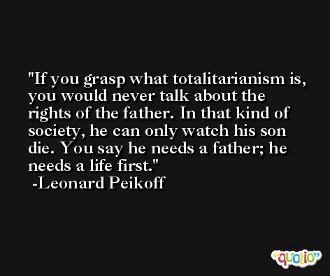 If you grasp what totalitarianism is, you would never talk about the rights of the father. In that kind of society, he can only watch his son die. You say he needs a father; he needs a life first. -Leonard Peikoff