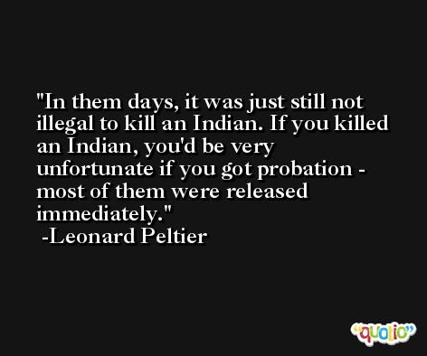 In them days, it was just still not illegal to kill an Indian. If you killed an Indian, you'd be very unfortunate if you got probation - most of them were released immediately. -Leonard Peltier