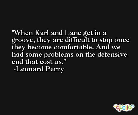When Karl and Lane get in a groove, they are difficult to stop once they become comfortable. And we had some problems on the defensive end that cost us. -Leonard Perry