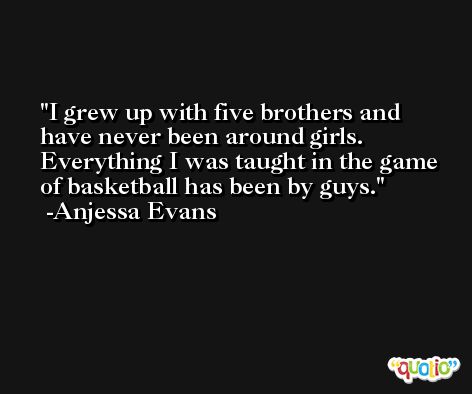 I grew up with five brothers and have never been around girls. Everything I was taught in the game of basketball has been by guys. -Anjessa Evans