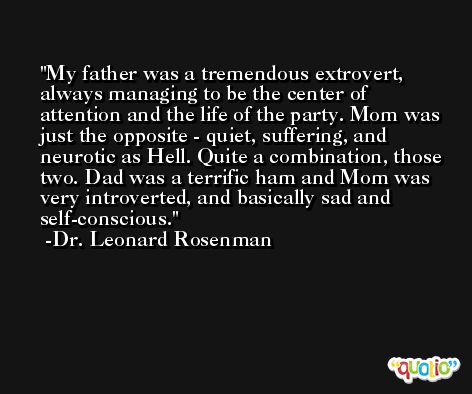 My father was a tremendous extrovert, always managing to be the center of attention and the life of the party. Mom was just the opposite - quiet, suffering, and neurotic as Hell. Quite a combination, those two. Dad was a terrific ham and Mom was very introverted, and basically sad and self-conscious. -Dr. Leonard Rosenman