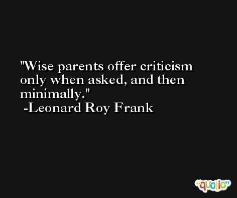 Wise parents offer criticism only when asked, and then minimally. -Leonard Roy Frank