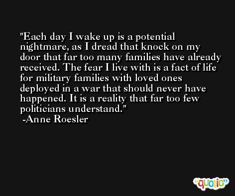 Each day I wake up is a potential nightmare, as I dread that knock on my door that far too many families have already received. The fear I live with is a fact of life for military families with loved ones deployed in a war that should never have happened. It is a reality that far too few politicians understand. -Anne Roesler