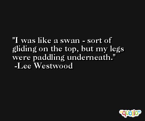 I was like a swan - sort of gliding on the top, but my legs were paddling underneath. -Lee Westwood