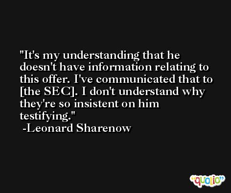 It's my understanding that he doesn't have information relating to this offer. I've communicated that to [the SEC]. I don't understand why they're so insistent on him testifying. -Leonard Sharenow