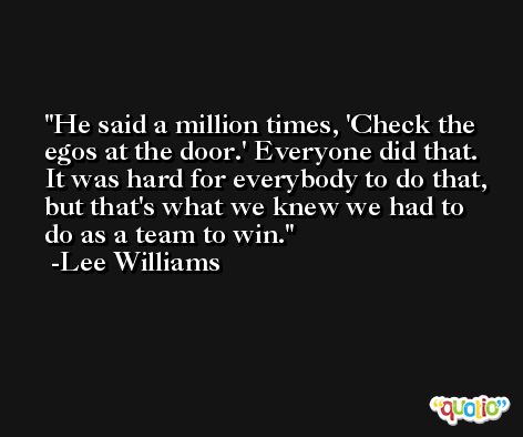 He said a million times, 'Check the egos at the door.' Everyone did that. It was hard for everybody to do that, but that's what we knew we had to do as a team to win. -Lee Williams