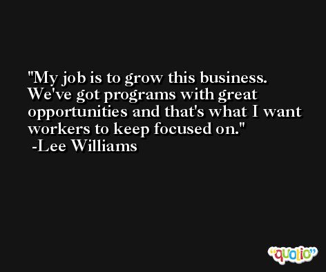 My job is to grow this business. We've got programs with great opportunities and that's what I want workers to keep focused on. -Lee Williams