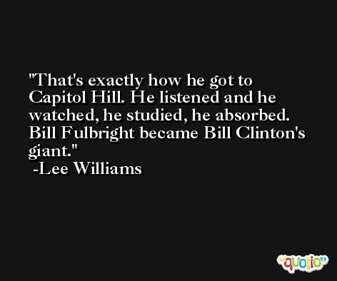 That's exactly how he got to Capitol Hill. He listened and he watched, he studied, he absorbed. Bill Fulbright became Bill Clinton's giant. -Lee Williams