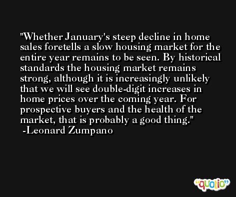 Whether January's steep decline in home sales foretells a slow housing market for the entire year remains to be seen. By historical standards the housing market remains strong, although it is increasingly unlikely that we will see double-digit increases in home prices over the coming year. For prospective buyers and the health of the market, that is probably a good thing. -Leonard Zumpano