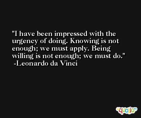 I have been impressed with the urgency of doing. Knowing is not enough; we must apply. Being willing is not enough; we must do. -Leonardo da Vinci