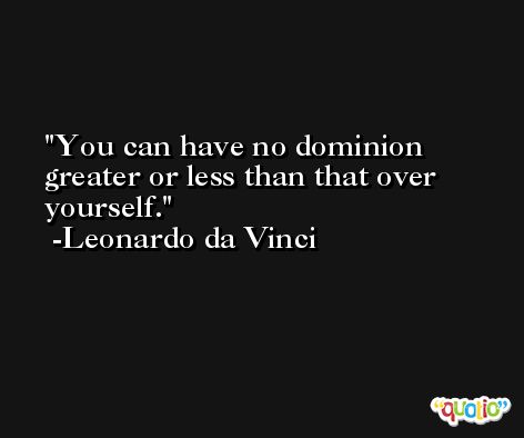 You can have no dominion greater or less than that over yourself. -Leonardo da Vinci