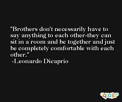 Brothers don't necessarily have to say anything to each other-they can sit in a room and be together and just be completely comfortable with each other. -Leonardo Dicaprio
