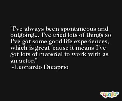 I've always been spontaneous and outgoing... I've tried lots of things so I've got some good life experiences, which is great 'cause it means I've got lots of material to work with as an actor. -Leonardo Dicaprio