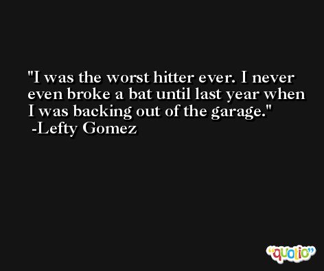 I was the worst hitter ever. I never even broke a bat until last year when I was backing out of the garage. -Lefty Gomez