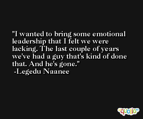 I wanted to bring some emotional leadership that I felt we were lacking. The last couple of years we've had a guy that's kind of done that. And he's gone. -Legedu Naanee