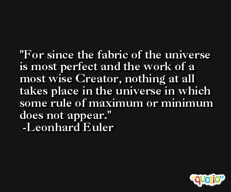For since the fabric of the universe is most perfect and the work of a most wise Creator, nothing at all takes place in the universe in which some rule of maximum or minimum does not appear. -Leonhard Euler